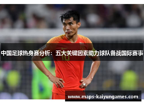中国足球热身赛分析：五大关键因素助力球队备战国际赛事