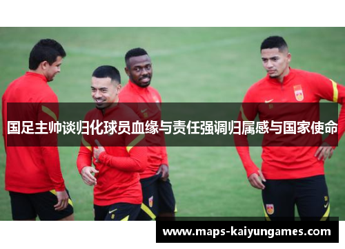 国足主帅谈归化球员血缘与责任强调归属感与国家使命