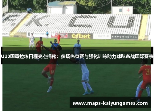 U20国青拉练日程亮点揭秘：多场热身赛与强化训练助力球队备战国际赛事
