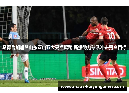 马德鲁加加盟山东泰山五大亮点揭秘 新援助力球队冲击更高目标