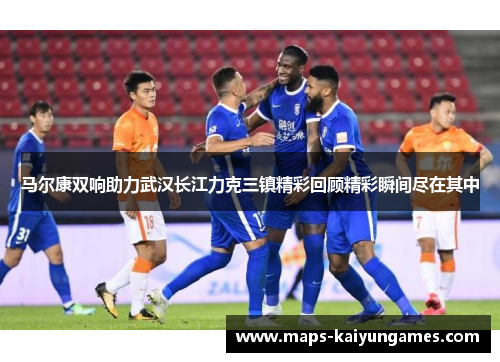 马尔康双响助力武汉长江力克三镇精彩回顾精彩瞬间尽在其中