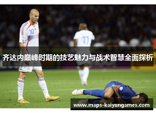 齐达内巅峰时期的技艺魅力与战术智慧全面探析